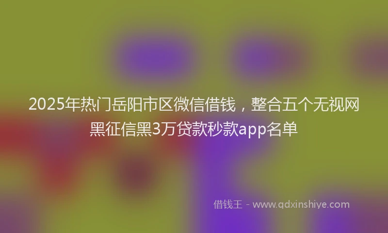 2025年热门岳阳市区微信借钱，整合五个无视网黑征信黑3万贷款秒款app名单