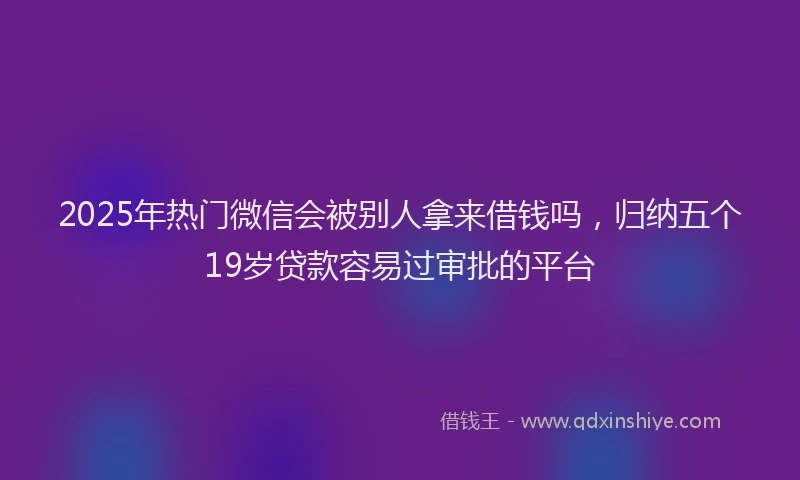 2025年热门微信会被别人拿来借钱吗，归纳五个19岁贷款容易过审批的平台