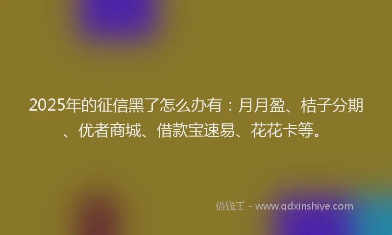 2025年的征信黑了怎么办有：月月盈、桔子分期、优者商城、借款宝速易、花花卡等。