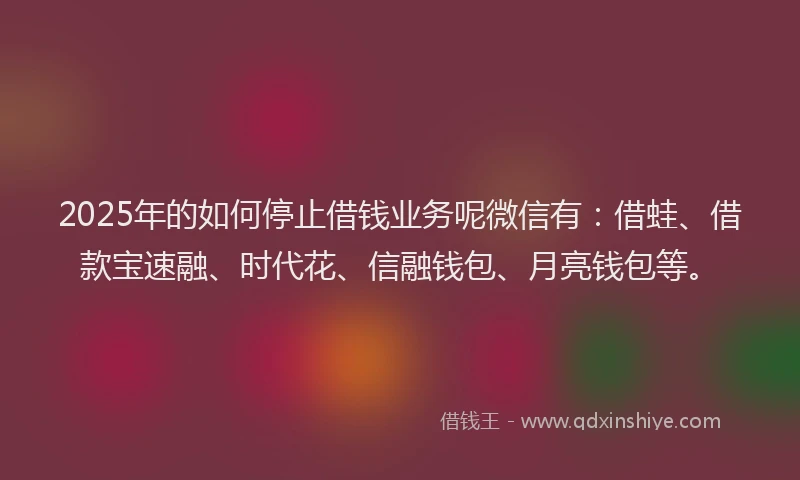 2025年的如何停止借钱业务呢微信有：借蛙、借款宝速融、时代花、信融钱包、月亮钱包等。