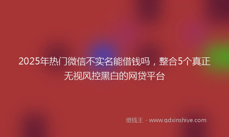 2025年热门微信不实名能借钱吗，整合5个真正无视风控黑白的网贷平台