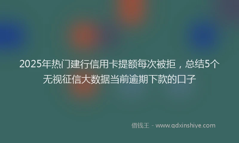 2025年热门建行信用卡提额每次被拒，总结5个无视征信大数据当前逾期下款的口子