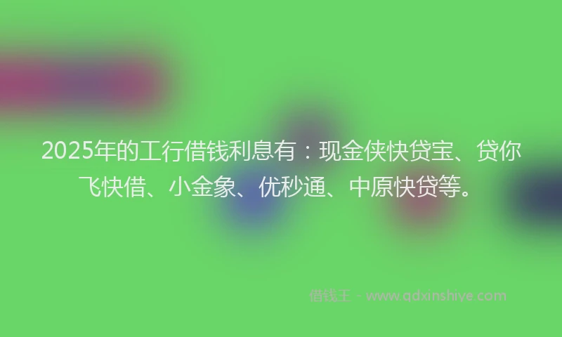 2025年的工行借钱利息有：现金侠快贷宝、贷你飞快借、小金象、优秒通、中原快贷等。