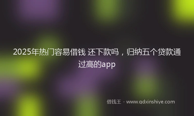 2025年热门容易借钱 还下款吗，归纳五个贷款通过高的app