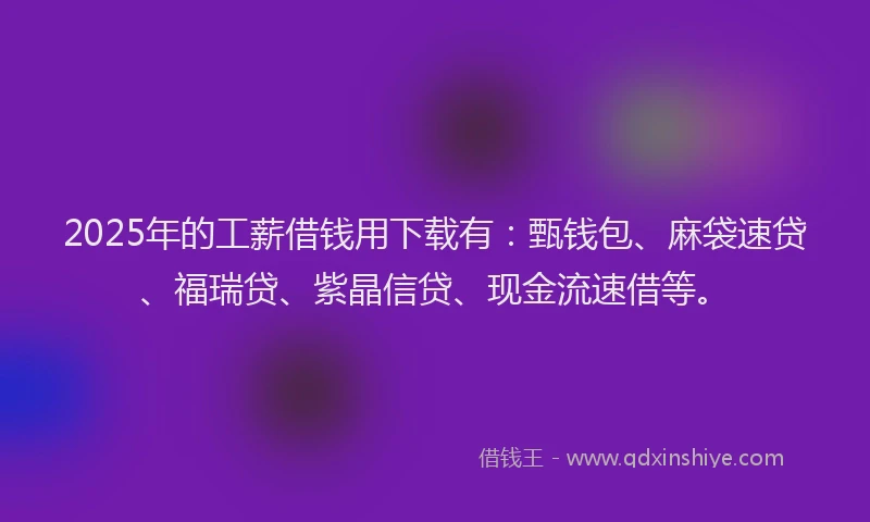 2025年的工薪借钱用下载有：甄钱包、麻袋速贷、福瑞贷、紫晶信贷、现金流速借等。