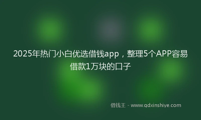 2025年热门小白优选借钱app，整理5个APP容易借款1万块的口子