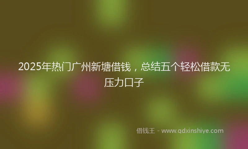 2025年热门广州新塘借钱，总结五个轻松借款无压力口子
