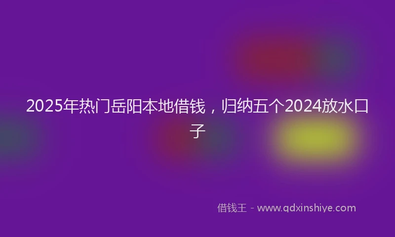 2025年热门岳阳本地借钱，归纳五个2024放水口子