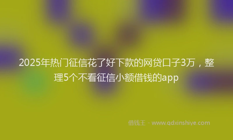 2025年热门征信花了好下款的网贷口子3万，整理5个不看征信小额借钱的app