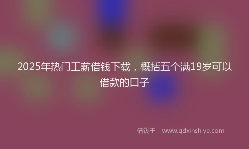 2025年热门工薪借钱下载，概括五个满19岁可以借款的口子