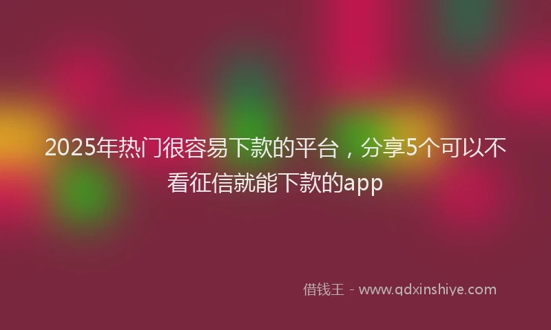 2025年热门很容易下款的平台，分享5个可以不看征信就能下款的app