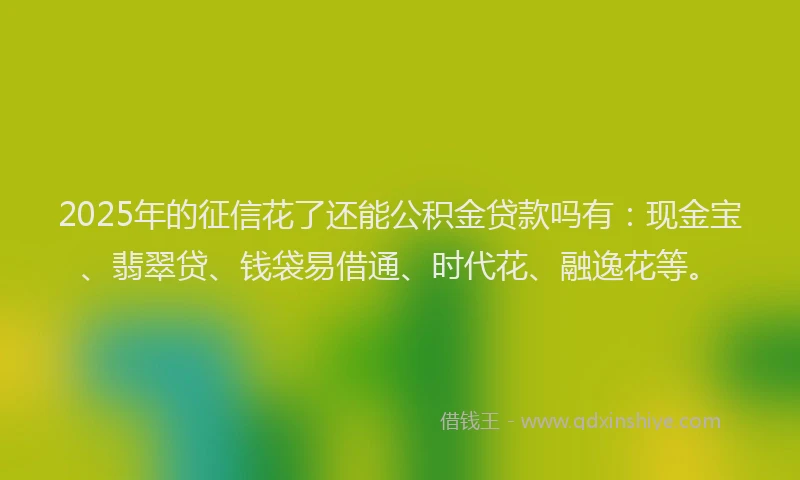 2025年的征信花了还能公积金贷款吗有：现金宝、翡翠贷、钱袋易借通、时代花、融逸花等。