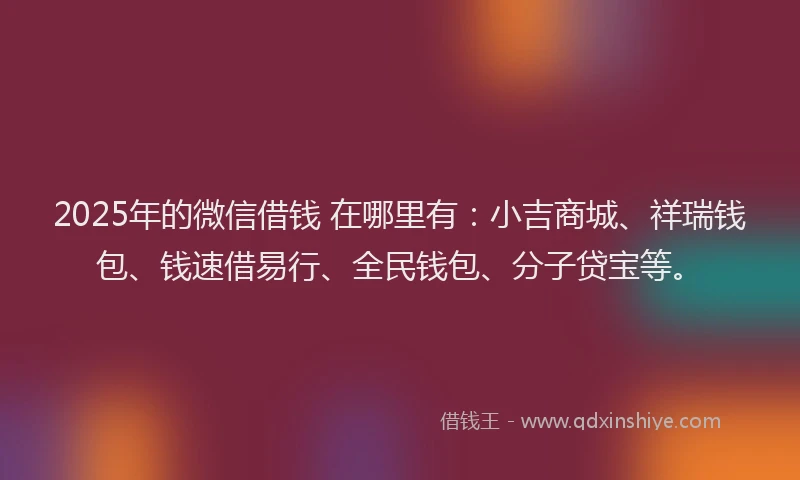 2025年的微信借钱 在哪里有：小吉商城、祥瑞钱包、钱速借易行、全民钱包、分子贷宝等。