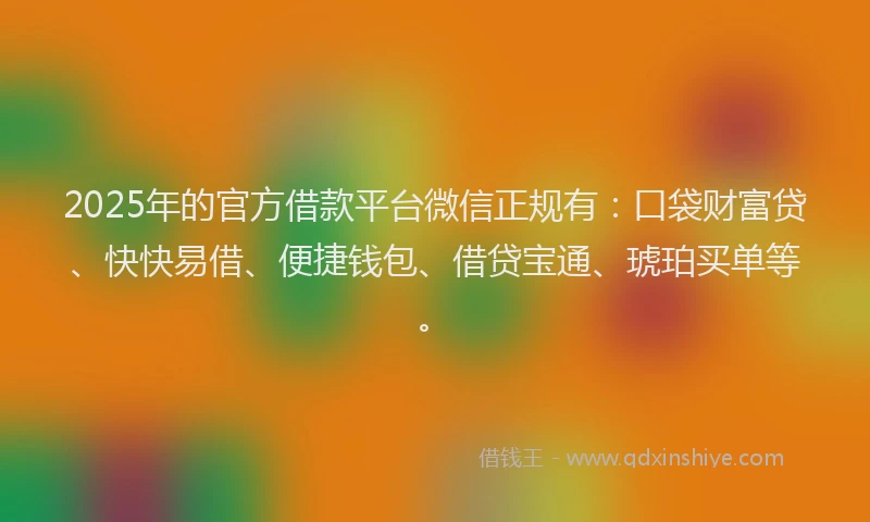 2025年的官方借款平台微信正规有：口袋财富贷、快快易借、便捷钱包、借贷宝通、琥珀买单等。