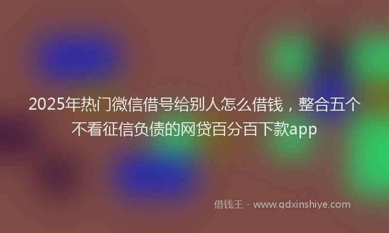 2025年热门微信借号给别人怎么借钱，整合五个不看征信负债的网贷百分百下款app