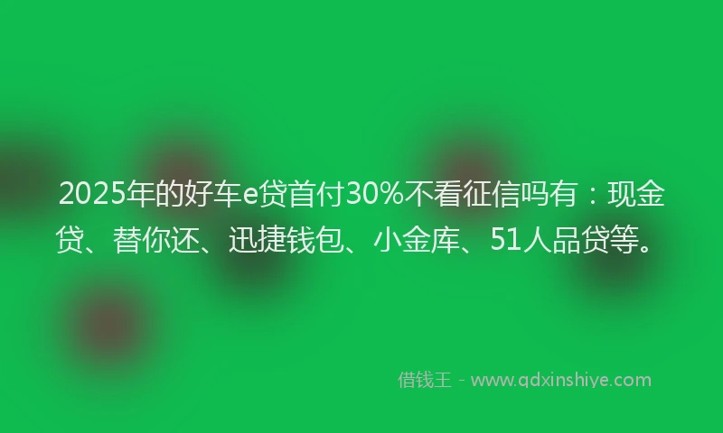 2025年的好车e贷首付30%不看征信吗有：现金贷、替你还、迅捷钱包、小金库、51人品贷等。