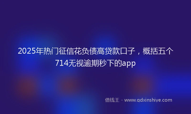 2025年热门征信花负债高贷款口子，概括五个714无视逾期秒下的app