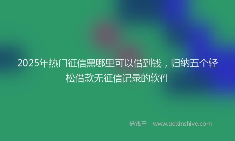 2025年热门征信黑哪里可以借到钱，归纳五个轻松借款无征信记录的软件