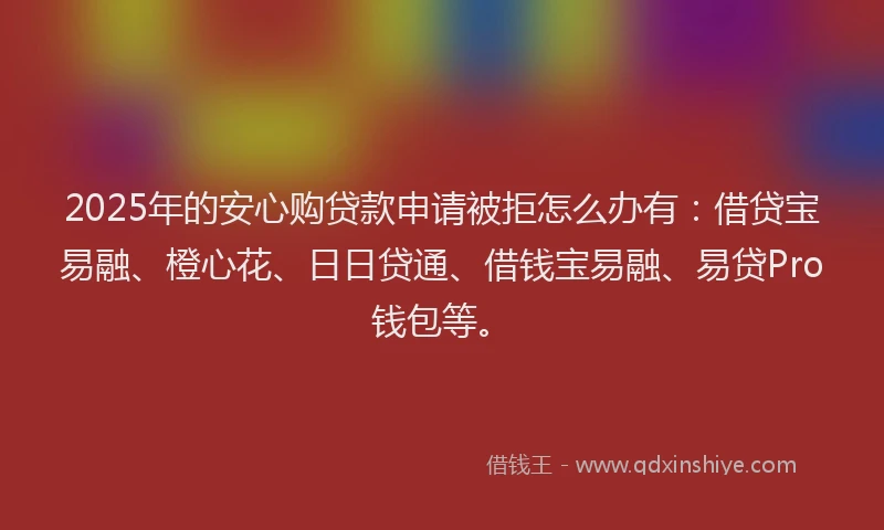 2025年的安心购贷款申请被拒怎么办有：借贷宝易融、橙心花、日日贷通、借钱宝易融、易贷Pro钱包等。