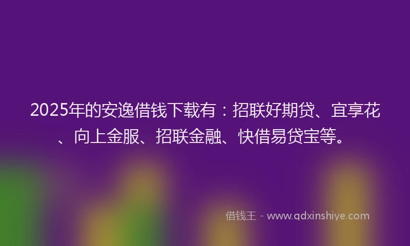 2025年的安逸借钱下载有：招联好期贷、宜享花、向上金服、招联金融、快借易贷宝等。