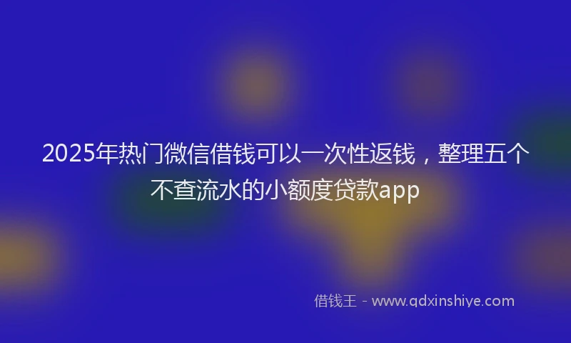 2025年热门微信借钱可以一次性返钱，整理五个不查流水的小额度贷款app
