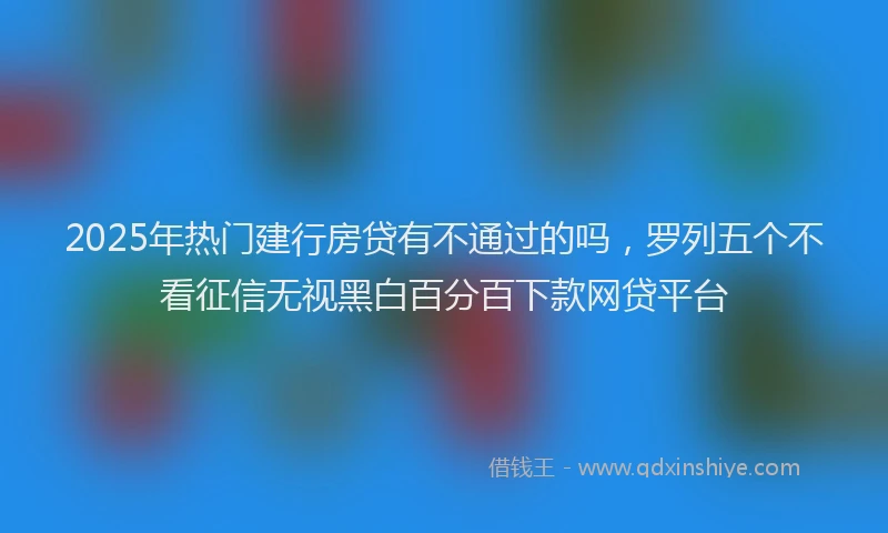 2025年热门建行房贷有不通过的吗，罗列五个不看征信无视黑白百分百下款网贷平台