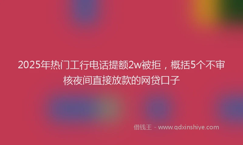 2025年热门工行电话提额2w被拒，概括5个不审核夜间直接放款的网贷口子