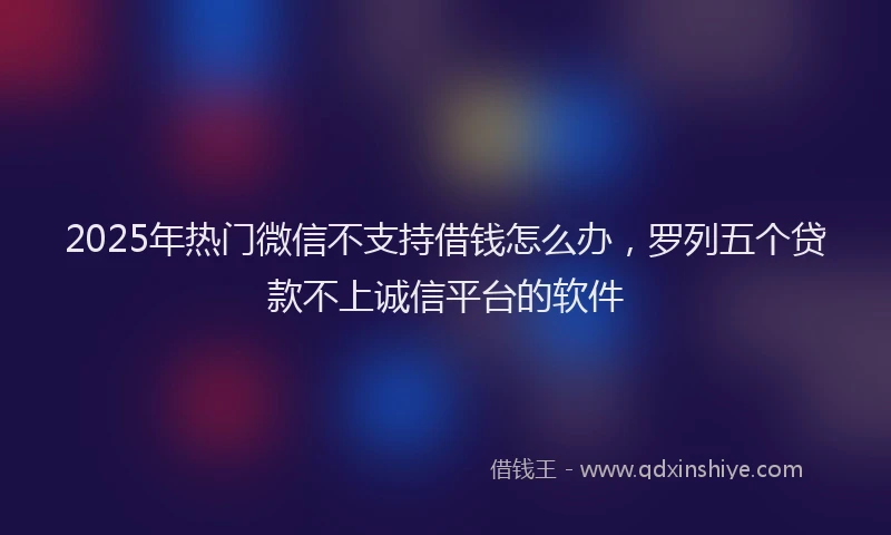 2025年热门微信不支持借钱怎么办，罗列五个贷款不上诚信平台的软件