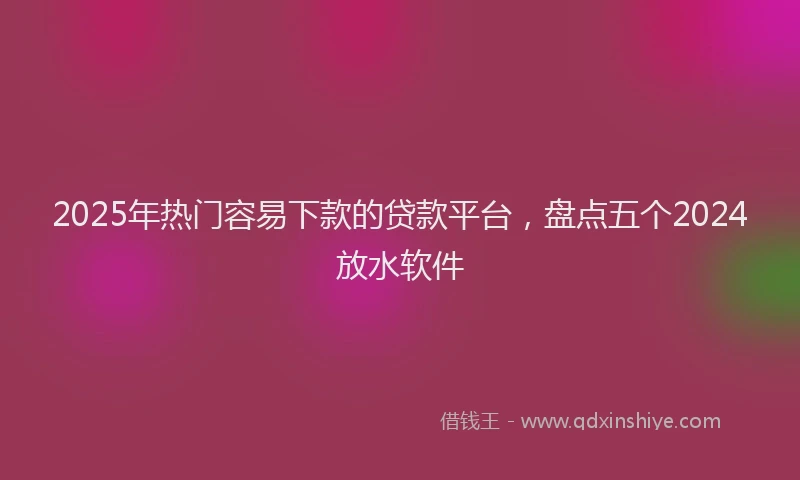 2025年热门容易下款的贷款平台，盘点五个2024放水软件