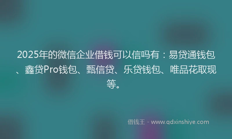 2025年的微信企业借钱可以信吗有：易贷通钱包、鑫贷Pro钱包、甄信贷、乐贷钱包、唯品花取现等。