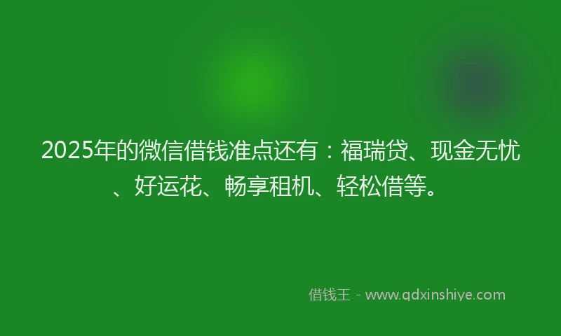 2025年的微信借钱准点还有：福瑞贷、现金无忧、好运花、畅享租机、轻松借等。