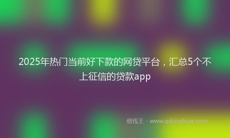 2025年热门当前好下款的网贷平台，汇总5个不上征信的贷款app