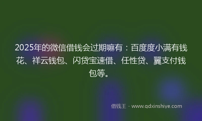 2025年的微信借钱会过期嘛有：百度度小满有钱花、祥云钱包、闪贷宝速借、任性贷、翼支付钱包等。