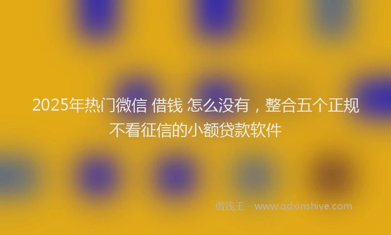 2025年热门微信 借钱 怎么没有，整合五个正规不看征信的小额贷款软件
