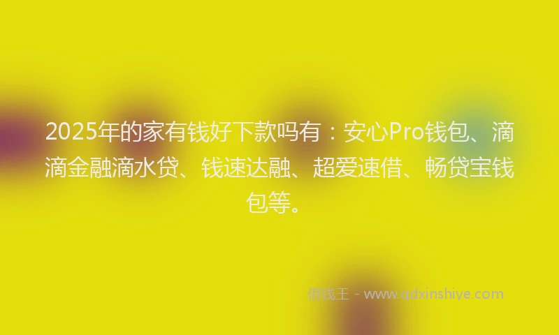 2025年的家有钱好下款吗有：安心Pro钱包、滴滴金融滴水贷、钱速达融、超爱速借、畅贷宝钱包等。