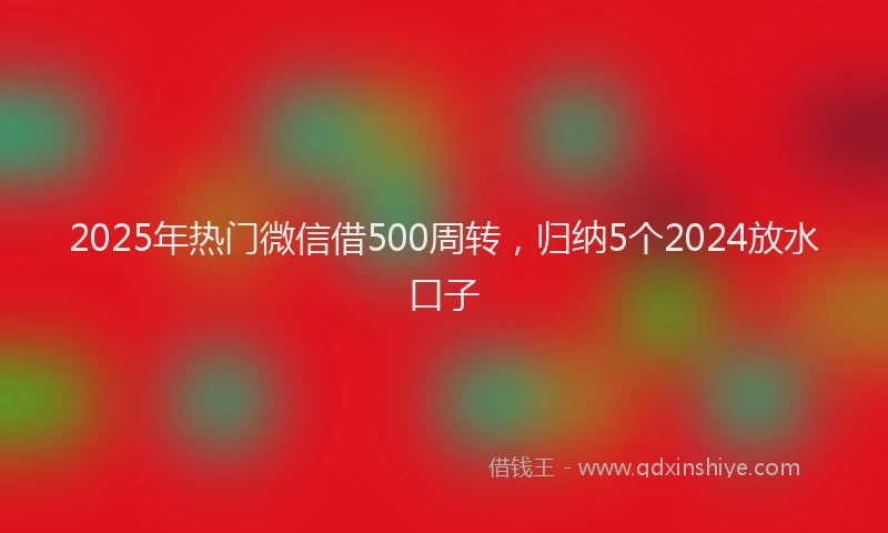 2025年热门微信借500周转，归纳5个2024放水口子