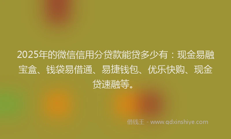 2025年的微信信用分贷款能贷多少有：现金易融宝盒、钱袋易借通、易捷钱包、优乐快购、现金贷速融等。