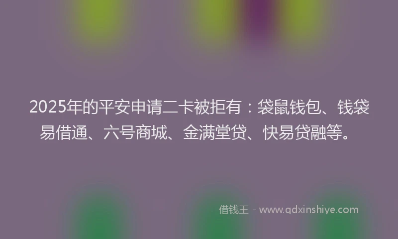 2025年的平安申请二卡被拒有：袋鼠钱包、钱袋易借通、六号商城、金满堂贷、快易贷融等。