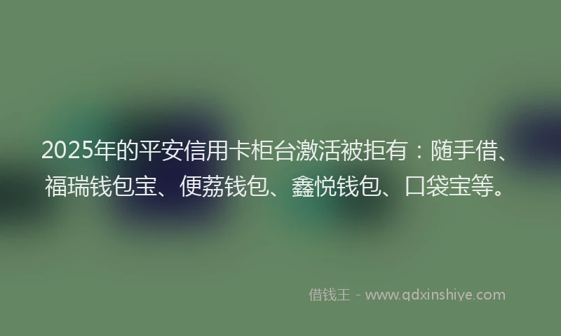 2025年的平安信用卡柜台激活被拒有：随手借、福瑞钱包宝、便荔钱包、鑫悦钱包、口袋宝等。