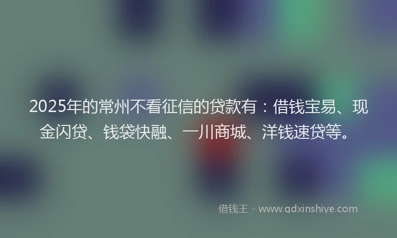 2025年的常州不看征信的贷款有：借钱宝易、现金闪贷、钱袋快融、一川商城、洋钱速贷等。