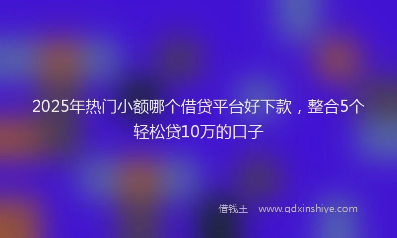 2025年热门小额哪个借贷平台好下款，整合5个轻松贷10万的口子