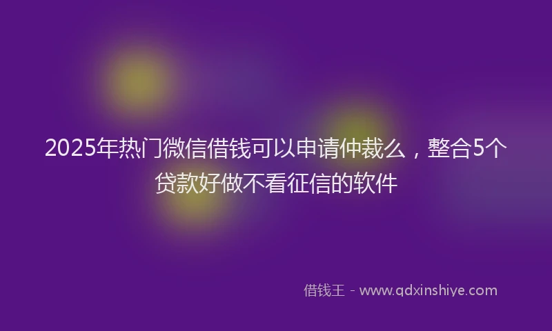 2025年热门微信借钱可以申请仲裁么，整合5个贷款好做不看征信的软件