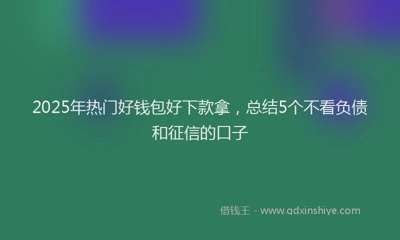 2025年热门好钱包好下款拿，总结5个不看负债和征信的口子