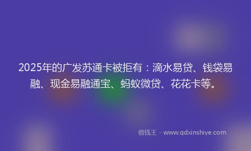2025年的广发苏通卡被拒有：滴水易贷、钱袋易融、现金易融通宝、蚂蚁微贷、花花卡等。