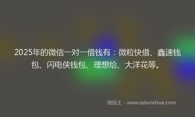 2025年的微信一对一借钱有：微粒快借、鑫速钱包、闪电侠钱包、理想给、大洋花等。