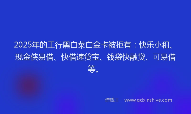 2025年的工行黑白菜白金卡被拒有：快乐小租、现金侠易借、快借速贷宝、钱袋快融贷、可易借等。