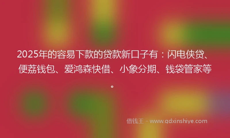 2025年的容易下款的贷款新口子有：闪电侠贷、便荔钱包、爱鸿森快借、小象分期、钱袋管家等。
