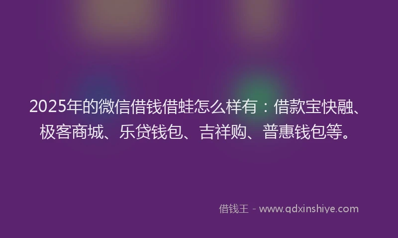 2025年的微信借钱借蛙怎么样有：借款宝快融、极客商城、乐贷钱包、吉祥购、普惠钱包等。