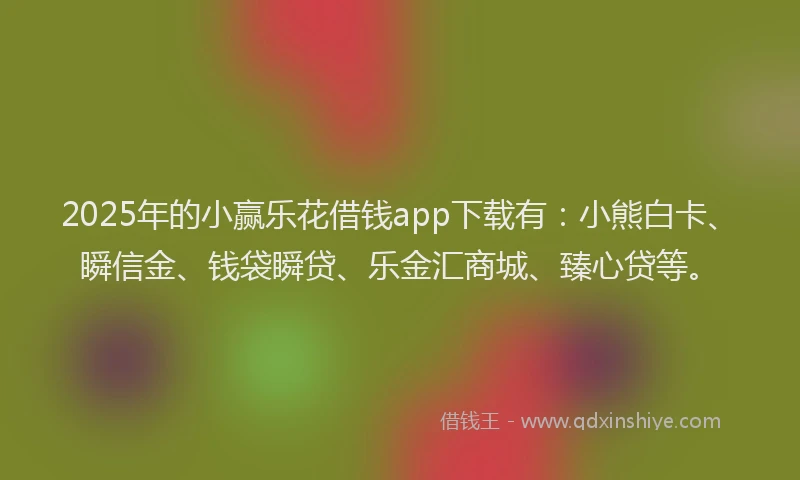 2025年的小赢乐花借钱app下载有：小熊白卡、瞬信金、钱袋瞬贷、乐金汇商城、臻心贷等。