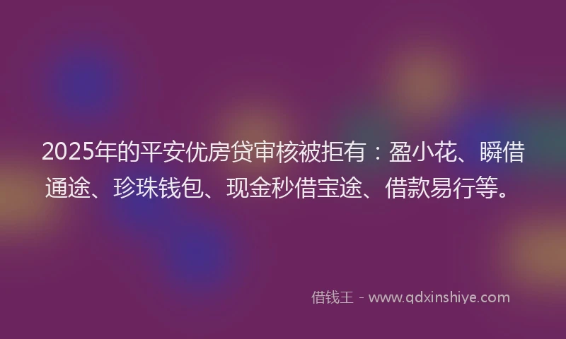 2025年的平安优房贷审核被拒有：盈小花、瞬借通途、珍珠钱包、现金秒借宝途、借款易行等。